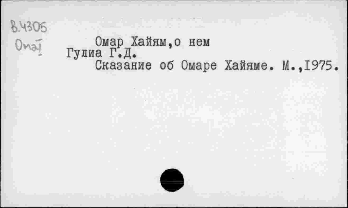 ﻿¥>.чго5
*
Омар Хайям,о нем а Г.Д.
Сказание об Омаре Хайяме. М.,1975